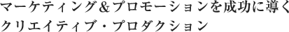 マーケティング＆プロモーションを成功に導くクリエイティブ・プロダクション